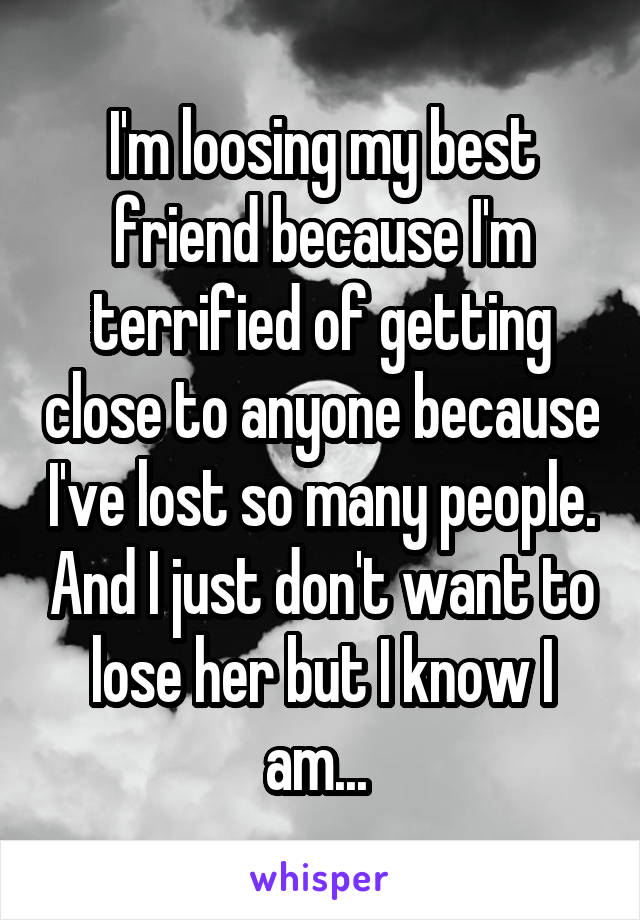 I'm loosing my best friend because I'm terrified of getting close to anyone because I've lost so many people. And I just don't want to lose her but I know I am... 