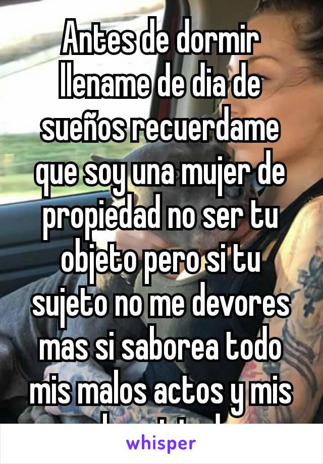 Antes de dormir llename de dia de sueños recuerdame que soy una mujer de propiedad no ser tu objeto pero si tu sujeto no me devores mas si saborea todo mis malos actos y mis malas virtudes 