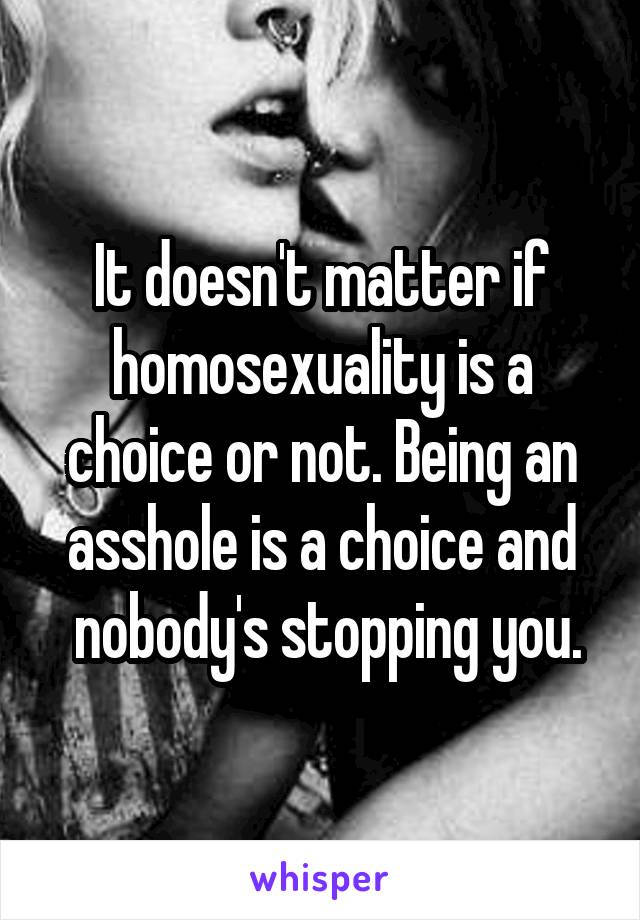 It doesn't matter if homosexuality is a choice or not. Being an asshole is a choice and
 nobody's stopping you.