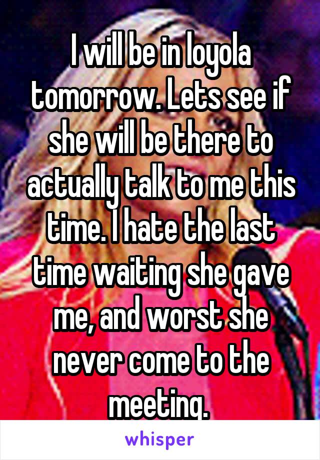 I will be in loyola tomorrow. Lets see if she will be there to actually talk to me this time. I hate the last time waiting she gave me, and worst she never come to the meeting. 