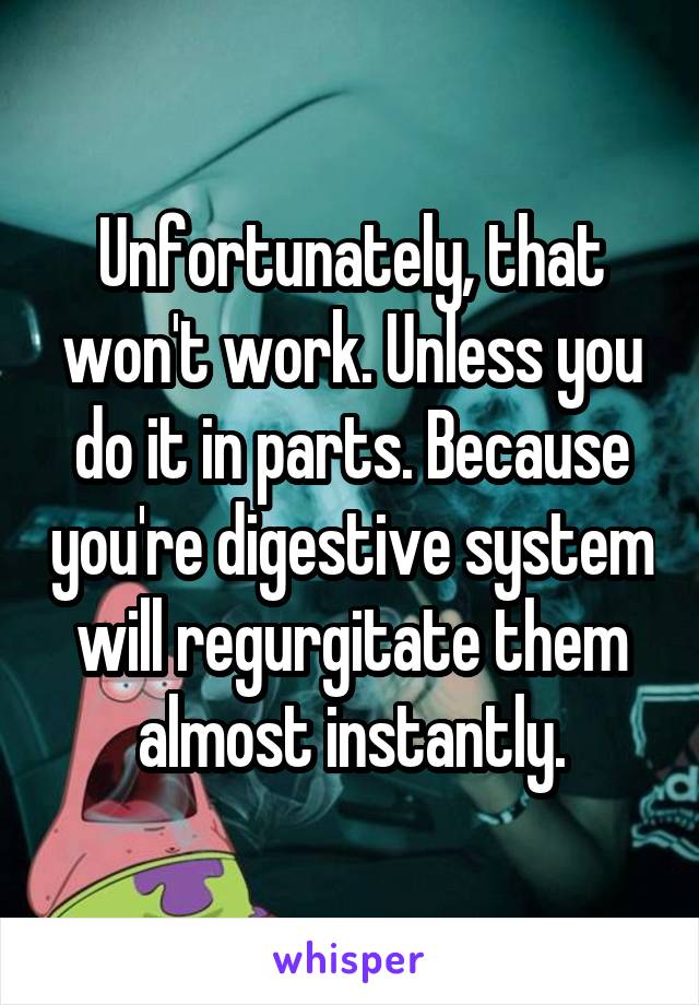 Unfortunately, that won't work. Unless you do it in parts. Because you're digestive system will regurgitate them almost instantly.