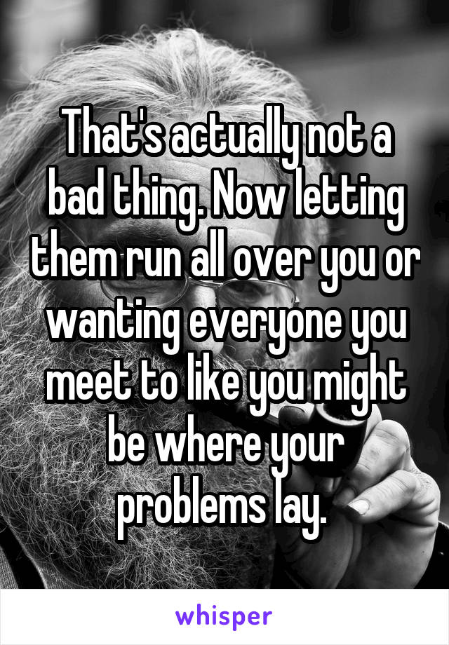 That's actually not a bad thing. Now letting them run all over you or wanting everyone you meet to like you might be where your problems lay. 