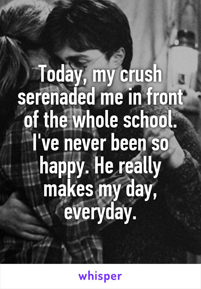 Today, my crush serenaded me in front of the whole school. I've never been so happy. He really makes my day, everyday.