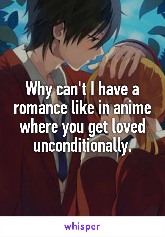 Why can't I have a romance like in anime where you get loved unconditionally.