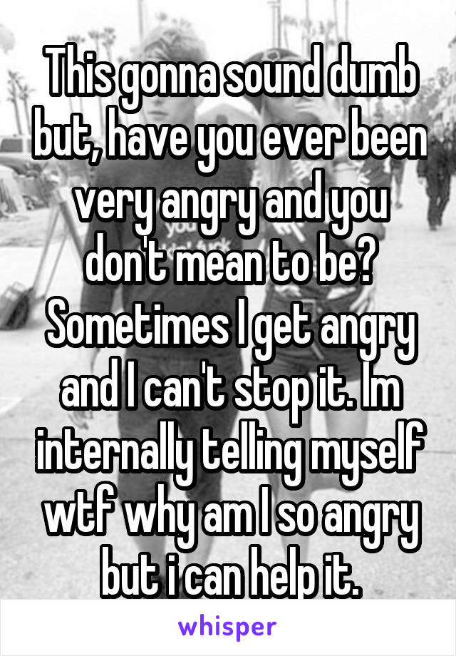 This gonna sound dumb but, have you ever been very angry and you don't mean to be? Sometimes I get angry and I can't stop it. Im internally telling myself wtf why am I so angry but i can help it.