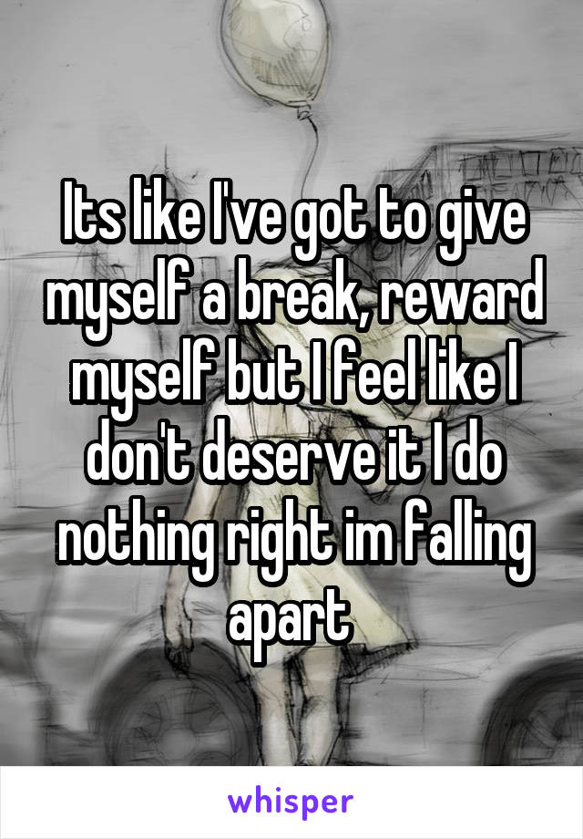 Its like I've got to give myself a break, reward myself but I feel like I don't deserve it I do nothing right im falling apart 