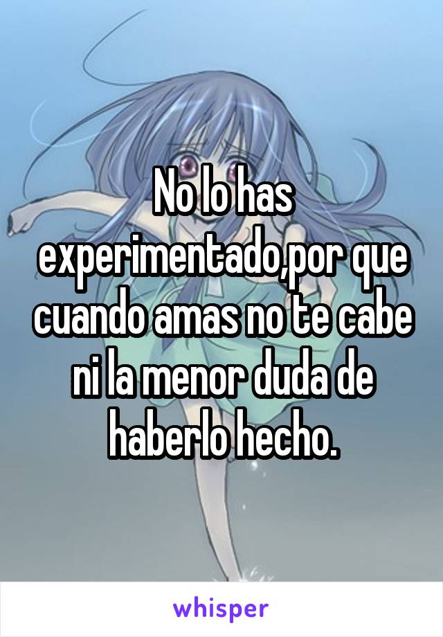 No lo has experimentado,por que cuando amas no te cabe ni la menor duda de haberlo hecho.