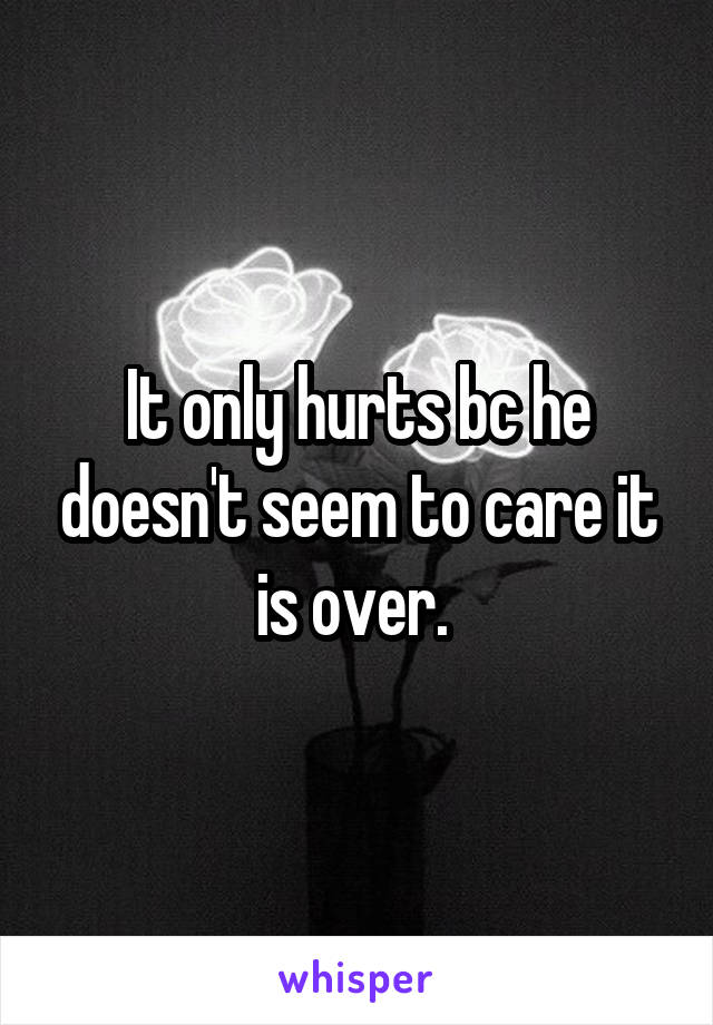 It only hurts bc he doesn't seem to care it is over. 