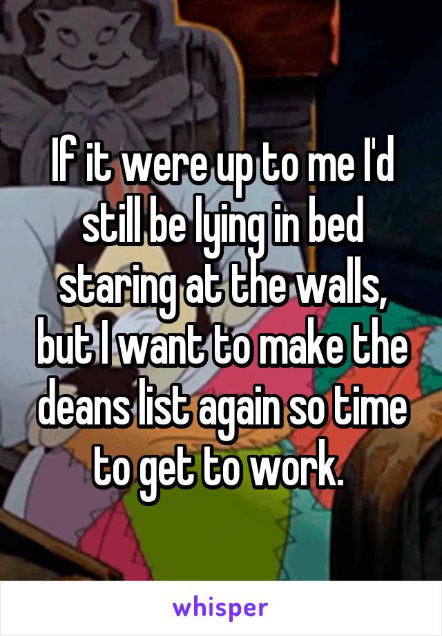 If it were up to me I'd still be lying in bed staring at the walls, but I want to make the deans list again so time to get to work. 