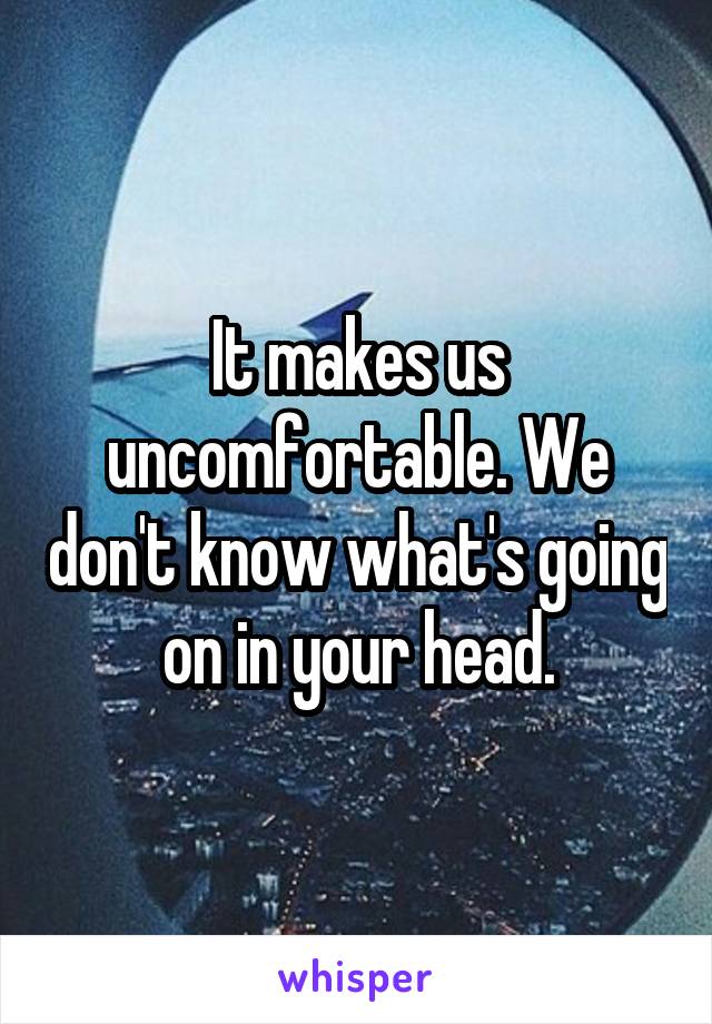 It makes us uncomfortable. We don't know what's going on in your head.