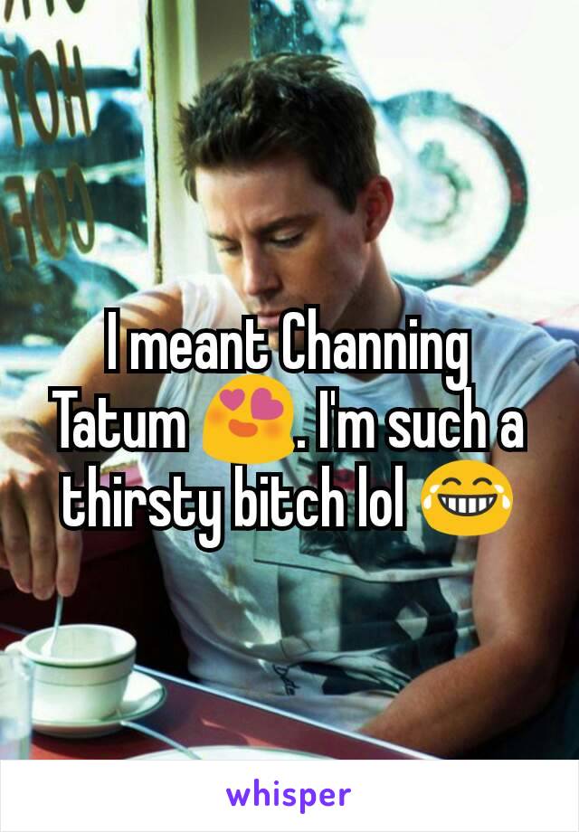 I meant Channing Tatum 😍. I'm such a thirsty bitch lol 😂