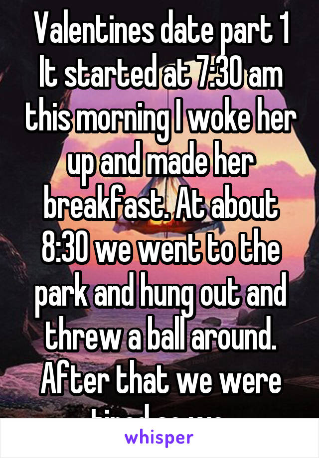 Valentines date part 1 It started at 7:30 am this morning I woke her up and made her breakfast. At about 8:30 we went to the park and hung out and threw a ball around. After that we were tired so we 