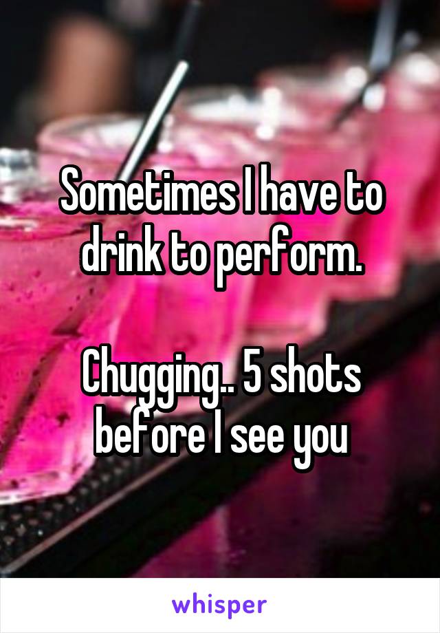 Sometimes I have to drink to perform.

Chugging.. 5 shots before I see you