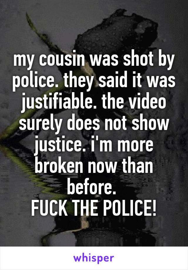 my cousin was shot by police. they said it was justifiable. the video surely does not show justice. i'm more broken now than before. 
FUCK THE POLICE!