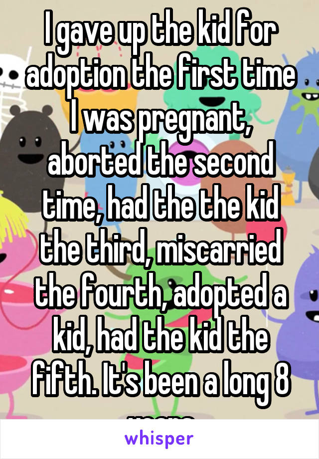 I gave up the kid for adoption the first time I was pregnant, aborted the second time, had the the kid the third, miscarried the fourth, adopted a kid, had the kid the fifth. It's been a long 8 years