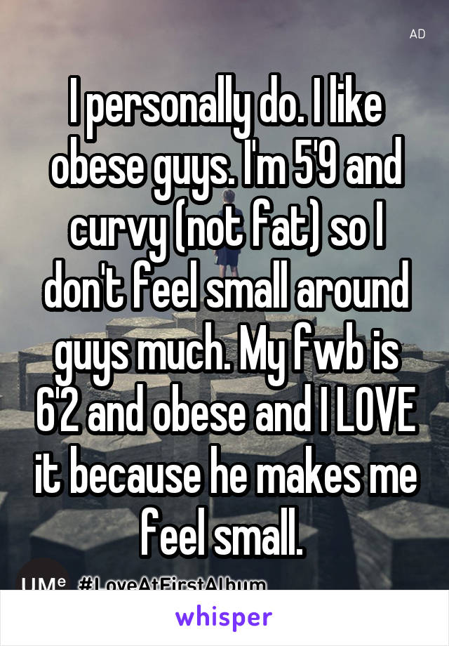 I personally do. I like obese guys. I'm 5'9 and curvy (not fat) so I don't feel small around guys much. My fwb is 6'2 and obese and I LOVE it because he makes me feel small. 