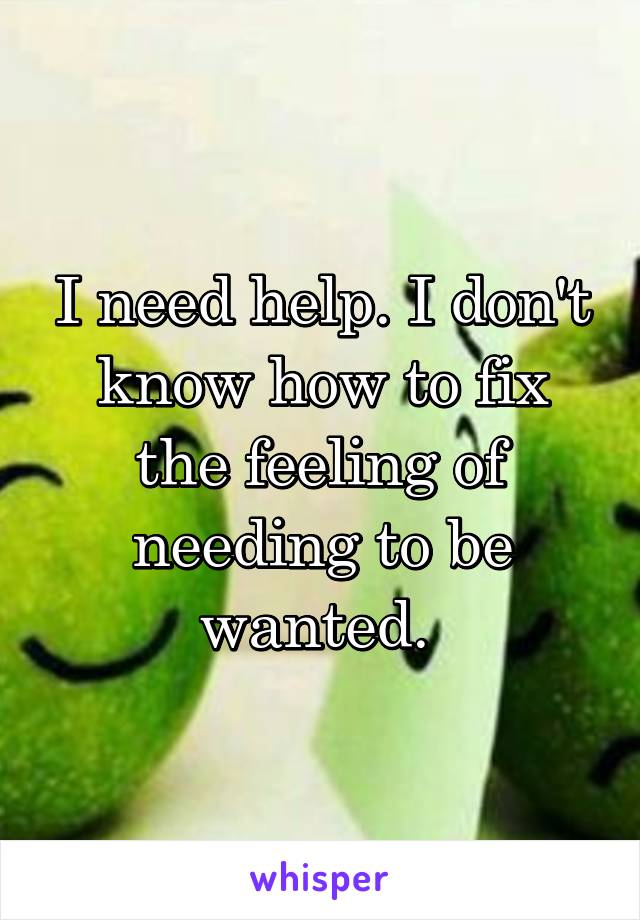 I need help. I don't know how to fix the feeling of needing to be wanted. 