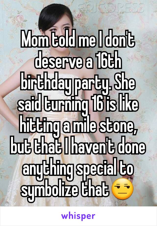 Mom told me I don't deserve a 16th birthday party. She said turning 16 is like hitting a mile stone, but that I haven't done anything special to symbolize that😒