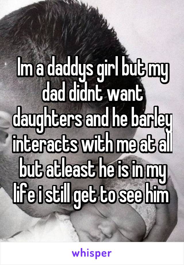 Im a daddys girl but my dad didnt want daughters and he barley interacts with me at all but atleast he is in my life i still get to see him 