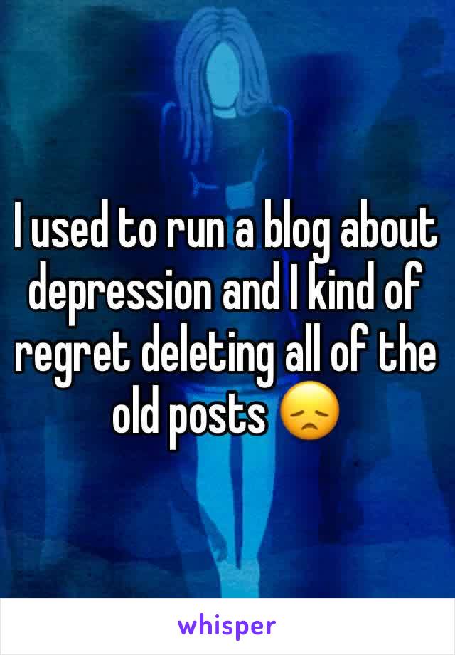 I used to run a blog about depression and I kind of regret deleting all of the old posts 😞