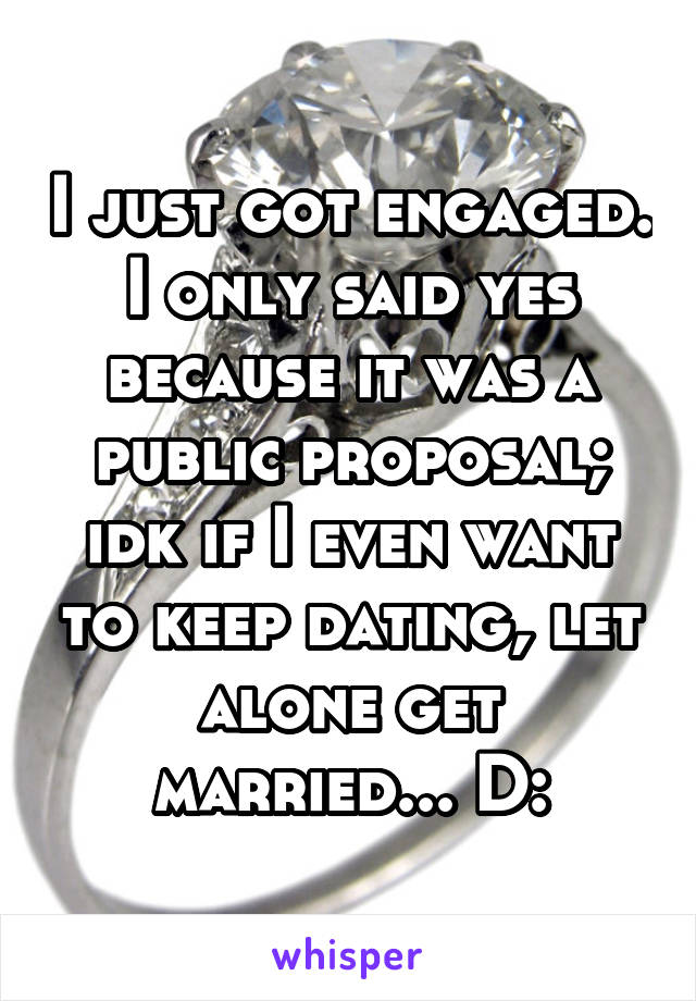I just got engaged. I only said yes because it was a public proposal; idk if I even want to keep dating, let alone get married... D: