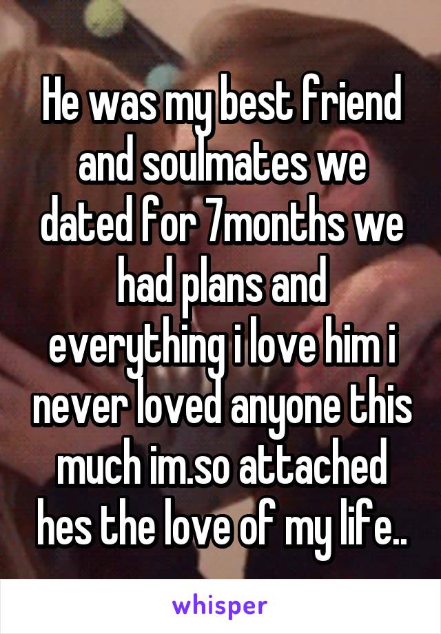 He was my best friend and soulmates we dated for 7months we had plans and everything i love him i never loved anyone this much im.so attached hes the love of my life..