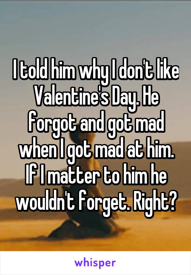 I told him why I don't like Valentine's Day. He forgot and got mad when I got mad at him. If I matter to him he wouldn't forget. Right?