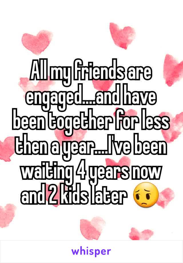 All my friends are engaged....and have been together for less then a year....I've been waiting 4 years now and 2 kids later 😔