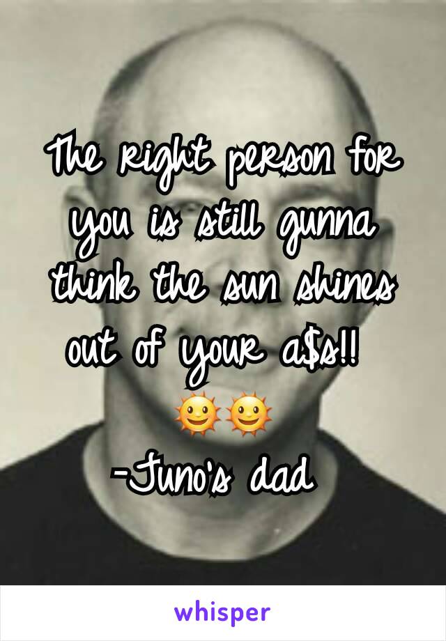 The right person for you is still gunna think the sun shines out of your a$s!! 
🌞🌞
-Juno's dad 