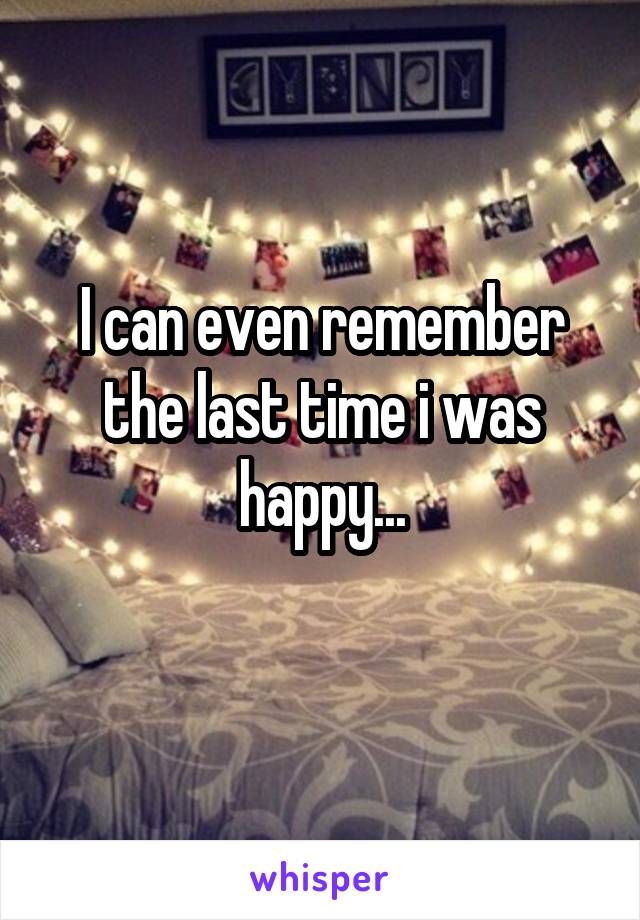 I can even remember the last time i was happy...
