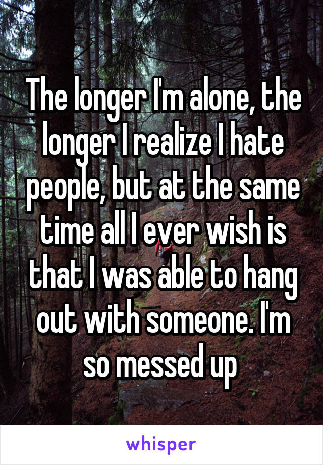 The longer I'm alone, the longer I realize I hate people, but at the same time all I ever wish is that I was able to hang out with someone. I'm so messed up 