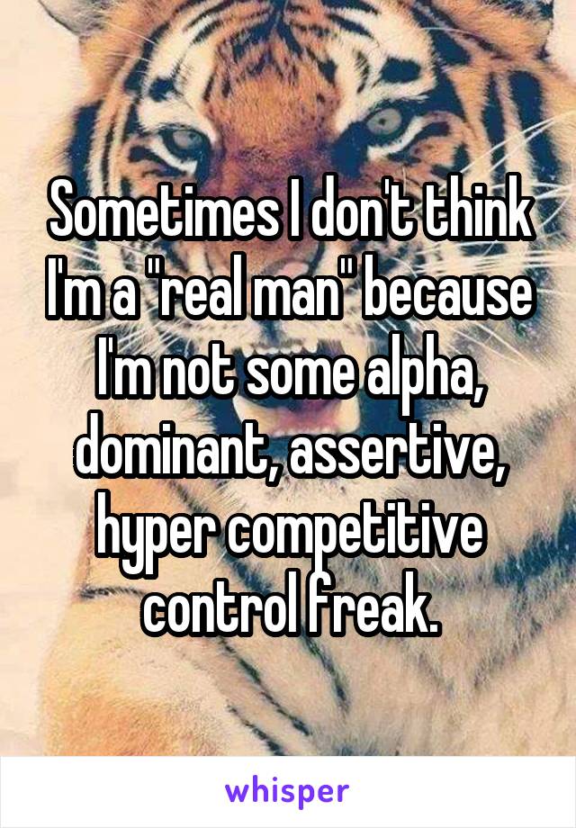 Sometimes I don't think I'm a "real man" because I'm not some alpha, dominant, assertive, hyper competitive control freak.