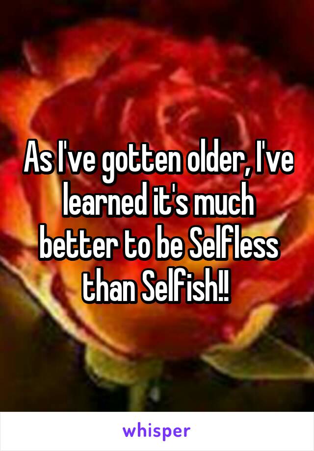 As I've gotten older, I've learned it's much better to be Selfless than Selfish!! 