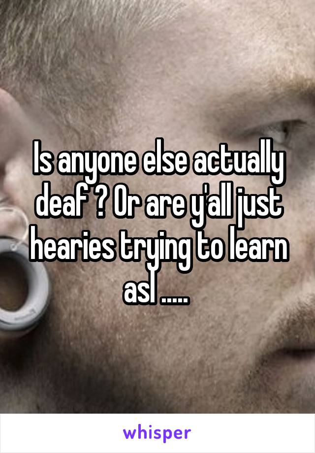 Is anyone else actually deaf ? Or are y'all just hearies trying to learn asl ..... 