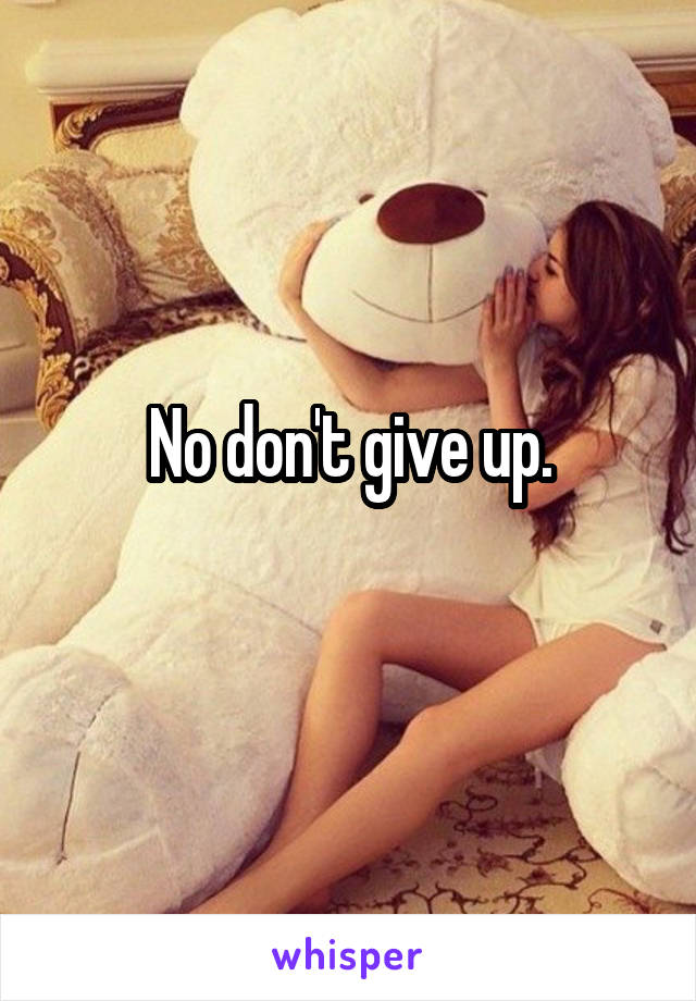 No don't give up.
