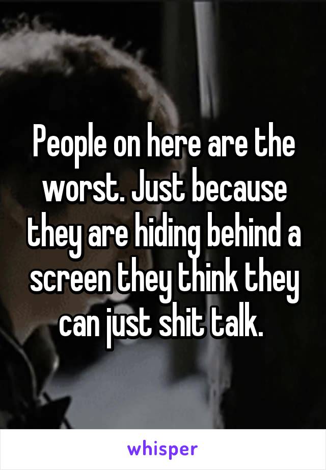 People on here are the worst. Just because they are hiding behind a screen they think they can just shit talk. 