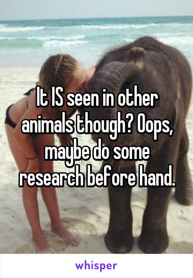 It IS seen in other animals though? Oops, maybe do some research before hand.