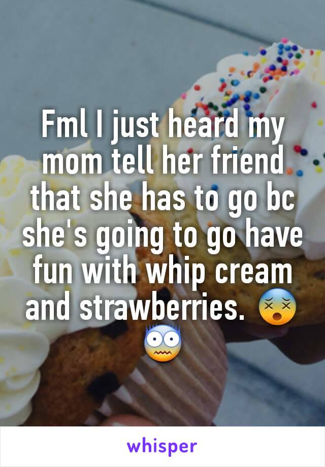 Fml I just heard my mom tell her friend that she has to go bc she's going to go have fun with whip cream and strawberries. 😵😨