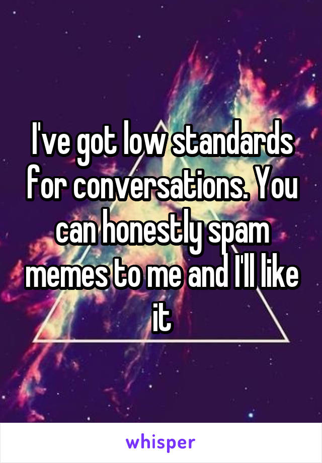 I've got low standards for conversations. You can honestly spam memes to me and I'll like it