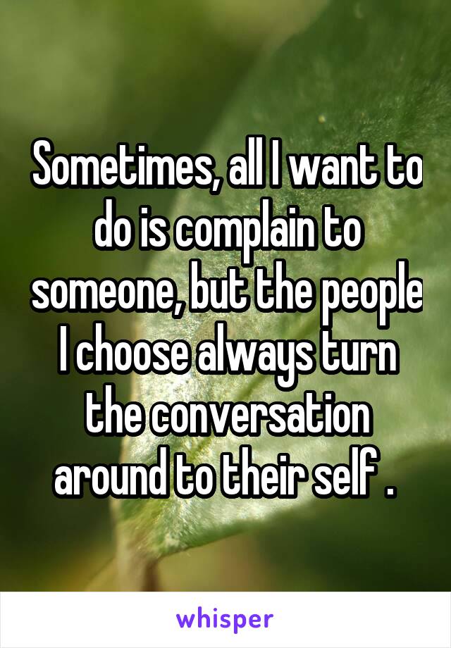 Sometimes, all I want to do is complain to someone, but the people I choose always turn the conversation around to their self . 