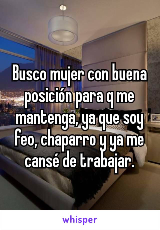 Busco mujer con buena posición para q me mantenga, ya que soy feo, chaparro y ya me cansé de trabajar.