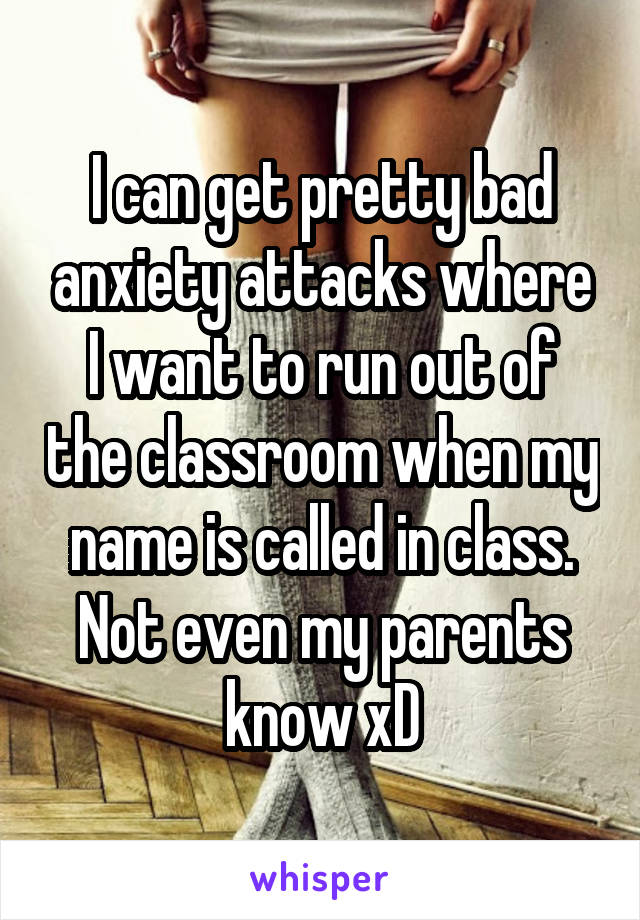 I can get pretty bad anxiety attacks where I want to run out of the classroom when my name is called in class. Not even my parents know xD