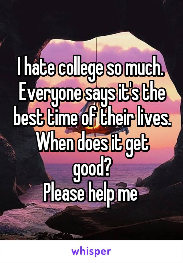 I hate college so much. 
Everyone says it's the best time of their lives.
When does it get good?
Please help me 