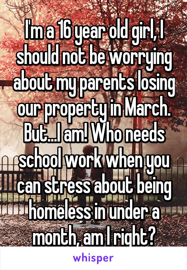 I'm a 16 year old girl, I should not be worrying about my parents losing our property in March. But...I am! Who needs school work when you can stress about being homeless in under a month, am I right?