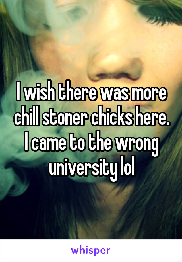 I wish there was more chill stoner chicks here. I came to the wrong university lol