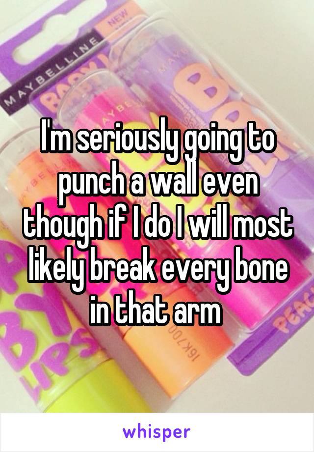 I'm seriously going to punch a wall even though if I do I will most likely break every bone in that arm 