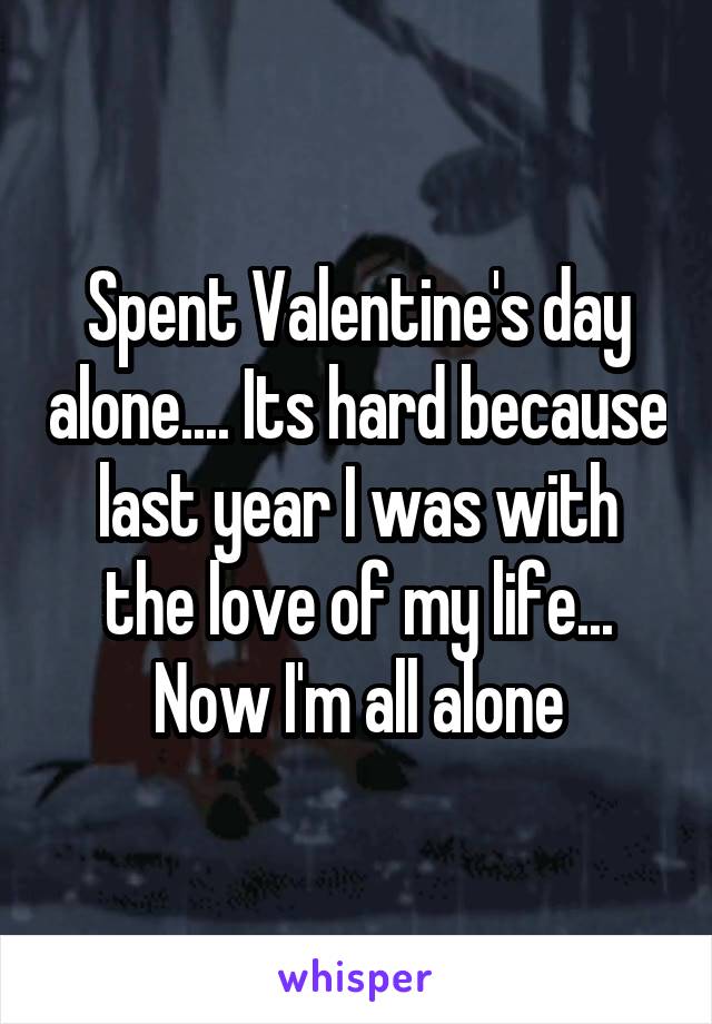 Spent Valentine's day alone.... Its hard because last year I was with the love of my life... Now I'm all alone