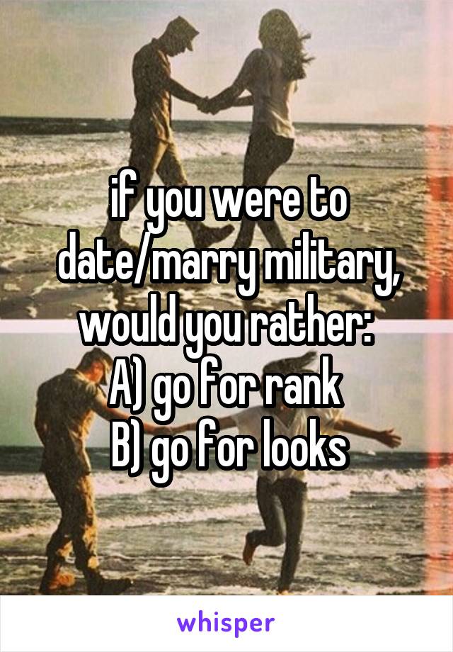 if you were to date/marry military, would you rather: 
A) go for rank 
B) go for looks