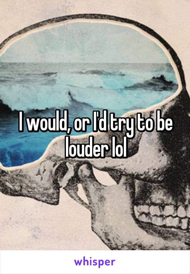 I would, or I'd try to be louder lol