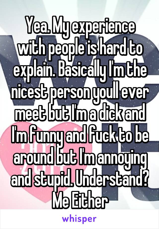 Yea. My experience with people is hard to explain. Basically I'm the nicest person youll ever meet but I'm a dick and I'm funny and fuck to be around but I'm annoying and stupid. Understand? Me Either